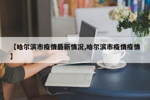 【哈尔滨市疫情最新情况,哈尔滨市疫情疫情】