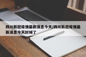 四川新冠疫情最新消息今天/四川新冠疫情最新消息今天封城了