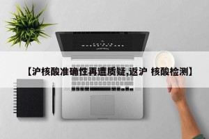 【沪核酸准确性再遭质疑,返沪 核酸检测】