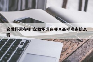 安徽怀远在哪:安徽怀远在哪查高考考点信息呢