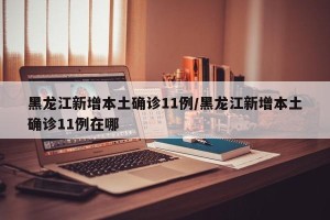 黑龙江新增本土确诊11例/黑龙江新增本土确诊11例在哪