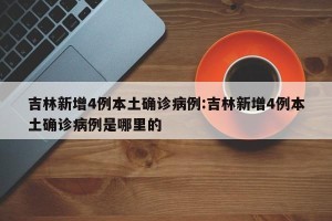 吉林新增4例本土确诊病例:吉林新增4例本土确诊病例是哪里的