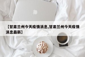 【甘肃兰州今天疫情消息,甘肃兰州今天疫情消息最新】