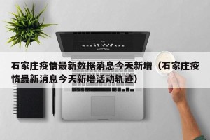 石家庄疫情最新数据消息今天新增（石家庄疫情最新消息今天新增活动轨迹）