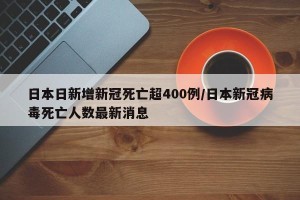 日本日新增新冠死亡超400例/日本新冠病毒死亡人数最新消息