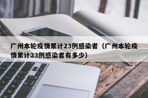 广州本轮疫情累计23例感染者（广州本轮疫情累计23例感染者有多少）