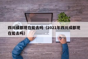 四川成都现在能去吗（2021年四川成都现在能去吗）