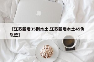 【江苏新增35例本土,江苏新增本土45例轨迹】