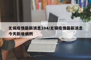无锡疫情最新消息104/无锡疫情最新消息今天新增病例