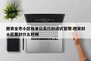 西安全市小区和单位实行封闭式管理:西安封小区要封什么时候