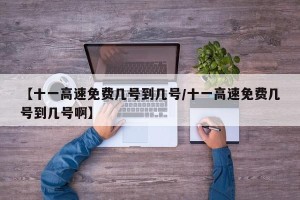 【十一高速免费几号到几号/十一高速免费几号到几号啊】
