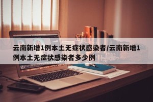 云南新增1例本土无症状感染者/云南新增1例本土无症状感染者多少例