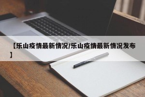 【乐山疫情最新情况/乐山疫情最新情况发布】