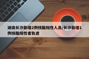 湖南长沙新增2例核酸阳性人员/长沙新增1例核酸阳性者轨迹