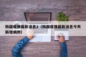 韩国疫情最新消息2（韩国疫情最新消息今天新增病例）