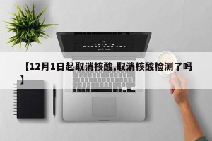 【12月1日起取消核酸,取消核酸检测了吗】