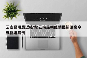 云南昆明最近疫情:云南昆明疫情最新消息今天新增病例