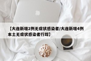 【大连新增2例无症状感染者/大连新增4例本土无症状感染者行踪】
