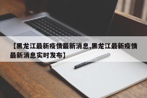【黑龙江最新疫情最新消息,黑龙江最新疫情最新消息实时发布】