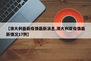 【澳大利最新疫情最新消息,澳大利亚疫情最新情况17例】