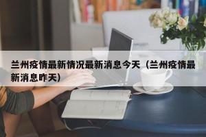 兰州疫情最新情况最新消息今天（兰州疫情最新消息昨天）