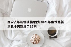西安去年新增疫情:西安2021年疫情最新消息今天新增了15例