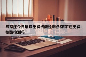 石家庄今日增设免费核酸检测点/石家庄免费核酸检测吗