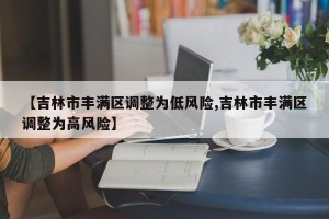【吉林市丰满区调整为低风险,吉林市丰满区调整为高风险】