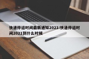 快递停运时间最新通知2021:快递停运时间2021到什么时候