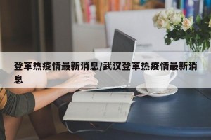 登革热疫情最新消息/武汉登革热疫情最新消息