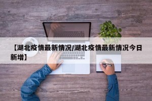 【湖北疫情最新情况/湖北疫情最新情况今日新增】
