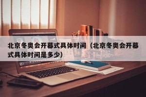 北京冬奥会开幕式具体时间（北京冬奥会开幕式具体时间是多少）