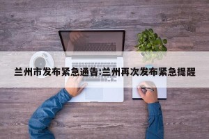 兰州市发布紧急通告:兰州再次发布紧急提醒