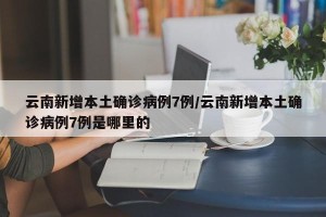 云南新增本土确诊病例7例/云南新增本土确诊病例7例是哪里的