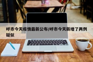 呼市今天疫情最新公布/呼市今天新增了两例疑似