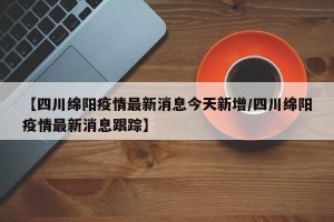【四川绵阳疫情最新消息今天新增/四川绵阳疫情最新消息跟踪】