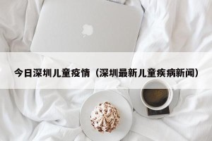 今日深圳儿童疫情（深圳最新儿童疾病新闻）