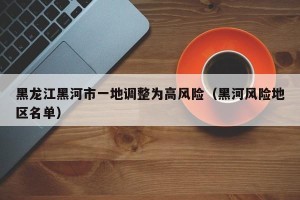 黑龙江黑河市一地调整为高风险（黑河风险地区名单）