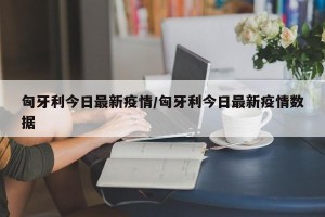 匈牙利今日最新疫情/匈牙利今日最新疫情数据