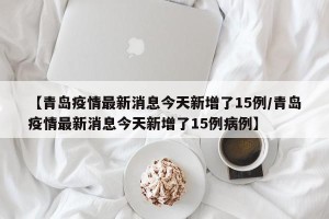 【青岛疫情最新消息今天新增了15例/青岛疫情最新消息今天新增了15例病例】