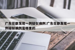 广东花都发现一例疑似病例:广东花都发现一例疑似病例是哪里的