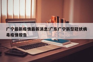 广宁最新疫情最新消息:广东广宁新型冠状病毒疫情报告