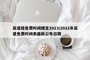 高速路免费时间规定2023/2022年高速免费时间表最新公布日期