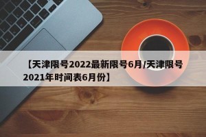 【天津限号2022最新限号6月/天津限号2021年时间表6月份】