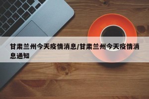 甘肃兰州今天疫情消息/甘肃兰州今天疫情消息通知