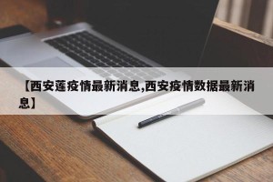 【西安莲疫情最新消息,西安疫情数据最新消息】