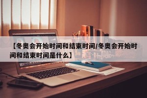 【冬奥会开始时间和结束时间/冬奥会开始时间和结束时间是什么】