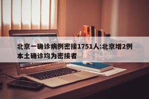 北京一确诊病例密接1751人:北京增2例本土确诊均为密接者