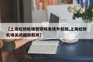 【上海虹桥机场暂停所有境外航班,上海虹桥机场关闭国际航班】