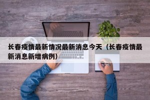 长春疫情最新情况最新消息今天（长春疫情最新消息新增病例）